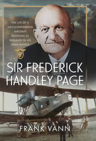 Title: Sir Frederick Handley Page: The Life of a Groundbreaking Aircraft Designer as Revealed in His Own Words, Author: Frank Vann