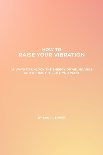 How To Raise Your Vibration - 25 Ways To Unlock The Energy Of Abundance And Attract The Life You Want