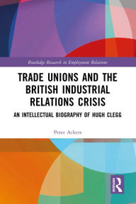 Title: Trade Unions and the British Industrial Relations Crisis: An Intellectual Biography of Hugh Clegg, Author: Peter Ackers