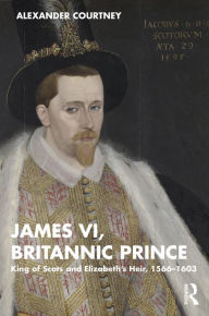 Title: James VI, Britannic Prince: King of Scots and Elizabeth's Heir, 1566-1603, Author: Alexander Courtney