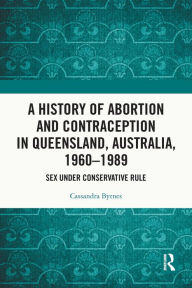 Title: A History of Abortion and Contraception in Queensland, Australia, 1960-1989: Sex under Conservative Rule, Author: Cassandra Byrnes