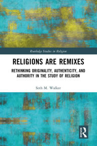 Title: Religions Are Remixes: Rethinking Originality, Authenticity, and Authority in the Study of Religion, Author: Seth M. Walker