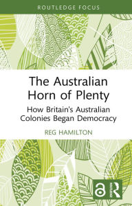 Title: The Australian Horn of Plenty: How Britain's Australian Colonies Began Democracy, Author: Reg Hamilton