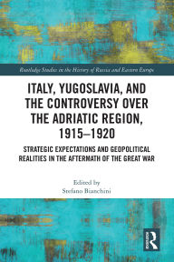 Title: Italy, Yugoslavia, and the Controversy over the Adriatic Region, 1915-1920: Strategic Expectations and Geopolitical Realities in the Aftermath of the Great War, Author: Stefano Bianchini