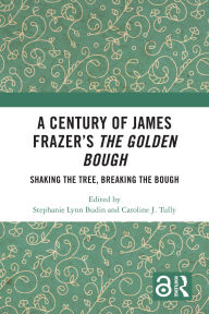 Title: A Century of James Frazer's The Golden Bough: Shaking the Tree, Breaking the Bough, Author: Stephanie Lynn Budin