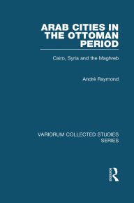 Title: Arab Cities in the Ottoman Period: Cairo, Syria and the Maghreb, Author: André Raymond