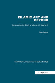 Title: Islamic Art and Beyond: Constructing the Study of Islamic Art, Volume III, Author: Oleg Grabar