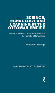 Title: Science, Technology and Learning in the Ottoman Empire: Western Influence, Local Institutions, and the Transfer of Knowledge, Author: Ekmeleddin Ihsanoglu