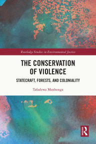 Title: The Conservation of Violence: Statecraft, Forests, and Coloniality, Author: Tafadzwa Mushonga