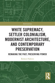 Title: White Supremacy, Settler Colonialism, Modernist Architecture, and Contemporary Preservation: Remaking the Past, Preserving Power, Author: Robert Flahive