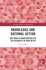 Title: Knowledge and Rational Action: Why What We Know Matters for the Rationality of What We Do, Author: Roman Heil