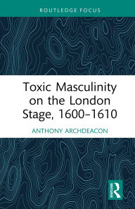Title: Toxic Masculinity on the London Stage, 1600-1610, Author: Anthony Archdeacon