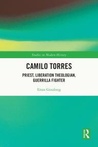 Title: Camilo Torres: Priest, Liberation Theologian, Guerrilla Fighter, Author: Eitan Ginzberg
