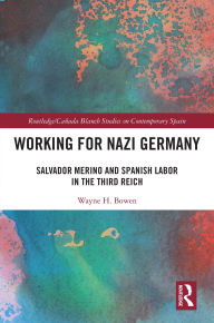 Title: Working for Nazi Germany: Salvador Merino and Spanish Labor in the Third Reich, Author: Wayne H. Bowen
