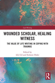 Title: Wounded Scholar, Healing Witness: The Value of Life Writing in Coping with Traumas, Author: Idit Gil