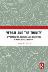 Title: Vergil and the Trinity: Appropriation, Revision, and Distortion of Rome's Greatest Poet, Author: Thomas W. Dilbeck