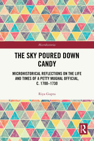 Title: The Sky Poured Down Candy: Microhistorical Reflections on the Life and Times of a Petty Mughal Official, c. 1700-1730, Author: Riya Gupta