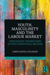 Title: Youth, Masculinity and the Labour Market: Precarious Transitions in Post-Industrial Britain, Author: James Kartal Gülgeçer