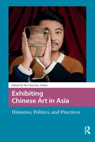 Title: Exhibiting Chinese Art in Asia: Histories, Politics and Practices, Author: Chui-fun Selina Ho