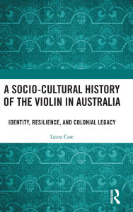 Title: A Socio-Cultural History of the Violin in Australia: Identity, Resilience, and Colonial Legacy, Author: Laura Case
