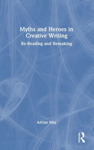 Title: Myths and Heroes in Creative Writing: Re-Reading and Remaking, Author: Adrian May