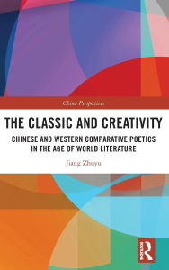 Title: The Classic and Creativity: Chinese and Western Comparative Poetics in the Age of World Literature, Author: Jiang Zhuyu