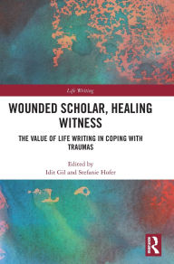 Title: Wounded Scholar, Healing Witness: The Value of Life Writing in Coping with Traumas, Author: Idit Gil