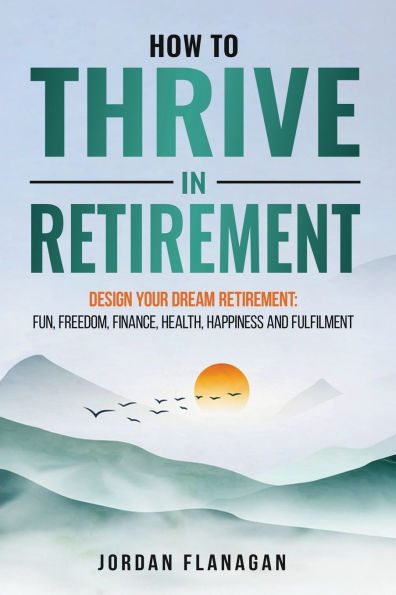 How to Thrive in Retirement: DESIGN YOUR DREAM RETIREMENT: Fun, Freedom, Health, Happiness and Fulfilment