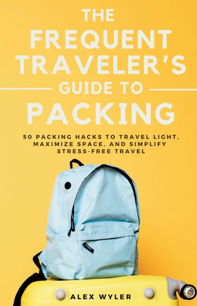 The Frequent Traveler's Guide to Packing: 50 Packing Hacks Travel Light, Maximize Space, and Simplify Stress-Free