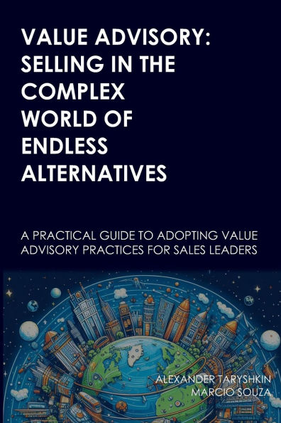 Value Advisory: Selling in the Complex World of Endless Alternatives: A practical guide to adopting value advisory practices for sales leaders