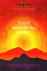 Title: Your Immortal Spirit: From Death to Deathlessness, From Time to Timelessness, Author: Bahram Spitama