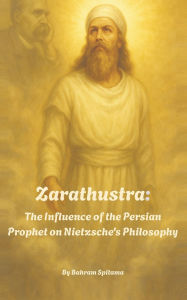 Title: Zarathustra: The Influence of the Persian Prophet on Nietzsche's Philosophy, Author: Bahram Spitama