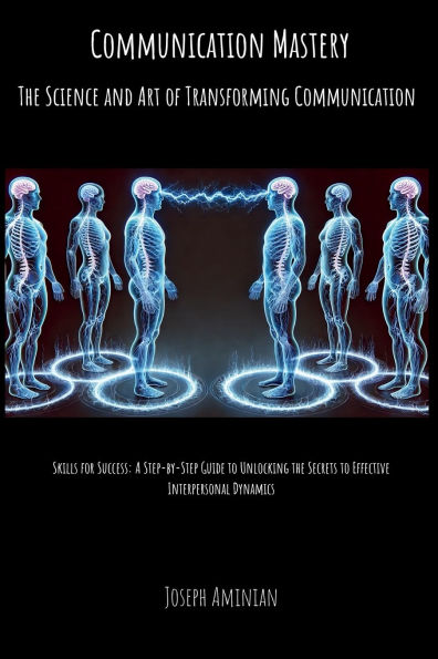 Communication Mastery: The Science and Art of Transforming Communication: Skills for Success: A Step-by-Step Guide to Unlocking the Secrets to Effective Interpersonal Dynamics