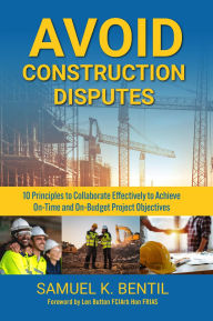 Title: Avoid Construction Disputes: 10 Principles to Collaborate Effectively to Achieve On-Time and On-Budget Project Objectives, Author: Samuel K. Bentil