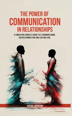 The Power of Communication in Relationships: a simplified couple's guide to a stronger bond, deeper connection and lasting love