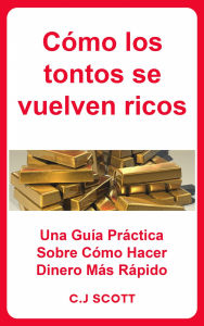 Title: Cómo los tontos se vuelven ricos: Una Guía Práctica Sobre Cómo Hacer Dinero Más Rápido, Author: C.J. Scott