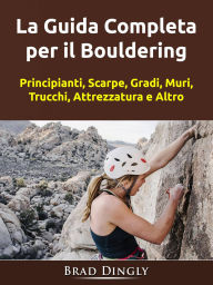 Title: La Guida Completa per il Bouldering: Principianti, Scarpe, Gradi, Muri, Trucchi, Attrezzatura e Altro, Author: Hiddenstuff Entertainment