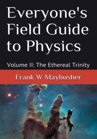 Title: Everyone's Field Guide to Physics: Volume II: The Ethereal Trinity, Author: Frank Maybusher