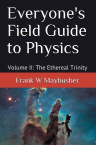 Title: Everyone's Field Guide to Physics: Volume II: The Ethereal Trinity, Author: Frank Maybusher