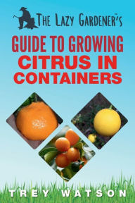 Title: The Lazy Gardener's Guide to Growing Citrus in Containers, Author: Trey Watson