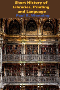 Title: Short History of Libraries, Printing and Language: The Story of Books and the Written Word, Author: Paul R. Wonning