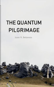 Title: The Quantum Pilgrimage: An Existential Quest to the Quantum Self, Author: Isaac R. Betanzos