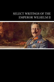 Title: Select Writings of the Emperor Wilhelm II, Author: Wilhelm Hohenzollern