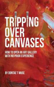 Title: Tripping Over Canvases: How To Open Your Own Art Gallery With No Prior Experience, Author: Dontae T Muse