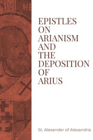 Title: Epistles on Arianism and the Deposition of Arius, Author: St. Alexander of Alexandria