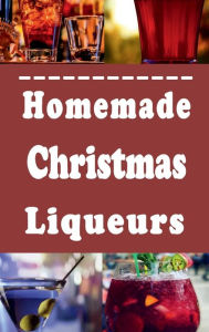 Title: Homemade Christmas Liqueurs: Recipes to Infuse and Mix Your Own Gourmet Liquor, Author: Laura Sommers