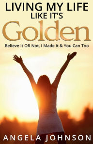Title: Living My Life Like It's Golden: Believe It OR Not, I Made It & You Can Too, Author: Angela Johnson