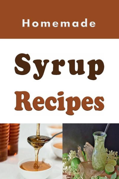 Homemade Syrup Recipes: Simple Syrup, Maple Syrup, Chocolate Syrup and Many Other Delicious Syrup Recipes