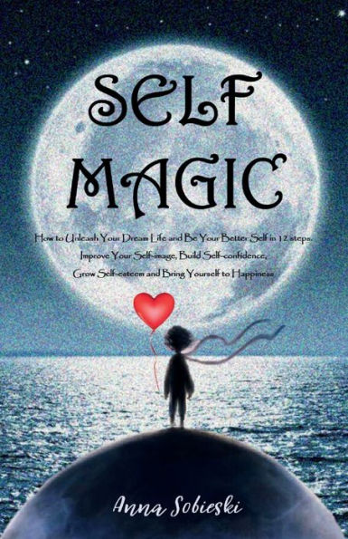 SELF MAGIC - How to Unleash Your Dream Life and Be Your Better Self in 12 steps: Improve Your Self-image, Build Self-confidence, Grow Self-esteem and Bring Yourself to Happiness