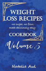 Title: Weight Loss Recipes Cookbook Volume 5: No Sugar, No Flour, Made Deliciously Easy, Author: Natalie Aul